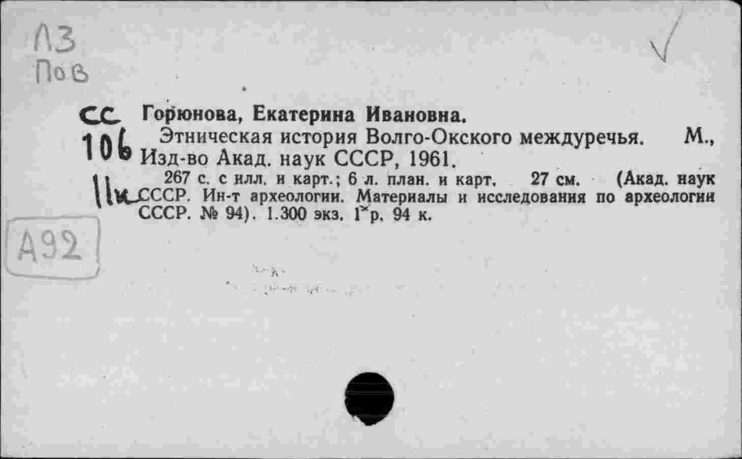 ﻿A3
По 6
СС Горюнова, Екатерина Ивановна.
1 л Г Этническая история Волго-Окского междуречья. М., I U © Изд-во Акад, наук СССР, 1961.
U 267 с. с илл. и карт.; 6 л. план, и карт. 27 см. (Акад, наук VU-СССР. Ин-т археологии. Материалы и исследования по археологии СССР. Ns 94). 1.300 экз. Гр. 94 к.
'А92.1